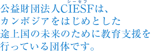 公益財団法人CIESFは、カンボジアをはじめとした途上国の未来のために教育支援を行っている団体です。